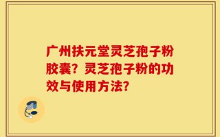 广州扶元堂灵芝孢子粉胶囊？灵芝孢子粉的功效与使用方法？