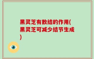 黑灵芝有散结的作用(黑灵芝可减少结节生成)
