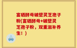富硒酵母破壁灵芝孢子粉(富硒酵母+破壁灵芝孢子粉，双重滋补养生！)
