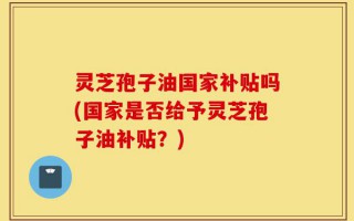 灵芝孢子油国家补贴吗(国家是否给予灵芝孢子油补贴？)