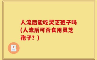 人流后能吃灵芝孢子吗(人流后可否食用灵芝孢子？)