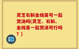 灵芝石斛金线莲可一起煲汤吗(灵芝、石斛、金线莲一起煲汤可行吗？)