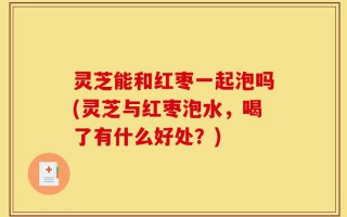 灵芝能和红枣一起泡吗(灵芝与红枣泡水，喝了有什么好处？)