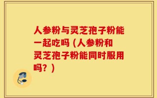 人参粉与灵芝孢子粉能一起吃吗 (人参粉和灵芝孢子粉能同时服用吗？)