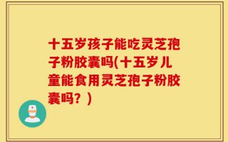 十五岁孩子能吃灵芝孢子粉胶囊吗(十五岁儿童能食用灵芝孢子粉胶囊吗？)