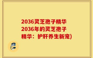 2036灵芝孢子精华2036年的灵芝孢子精华：护肝养生新宠)