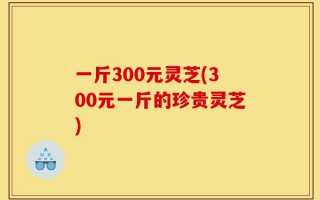 一斤300元灵芝(300元一斤的珍贵灵芝)
