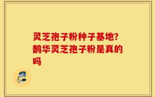 灵芝孢子粉种子基地？鹊华灵芝孢子粉是真的吗
