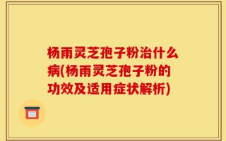 杨雨灵芝孢子粉治什么病(杨雨灵芝孢子粉的功效及适用症状解析)