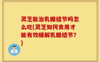 灵芝能治乳腺结节吗怎么吃(灵芝如何食用才能有效缓解乳腺结节？)