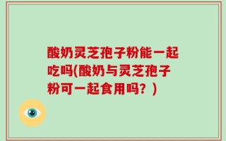 酸奶灵芝孢子粉能一起吃吗(酸奶与灵芝孢子粉可一起食用吗？)