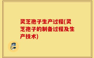 灵芝孢子生产过程(灵芝孢子的制备过程及生产技术)