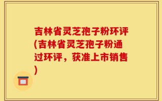 吉林省灵芝孢子粉环评(吉林省灵芝孢子粉通过环评，获准上市销售)