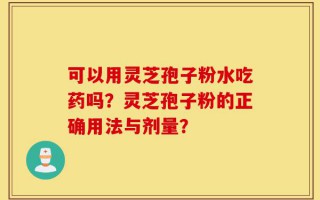 可以用灵芝孢子粉水吃药吗？灵芝孢子粉的正确用法与剂量？