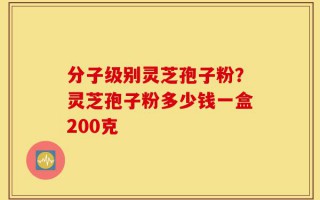 分子级别灵芝孢子粉？灵芝孢子粉多少钱一盒200克