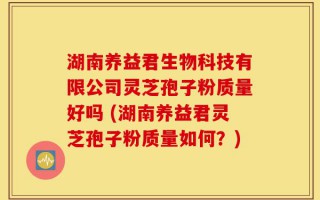 湖南养益君生物科技有限公司灵芝孢子粉质量好吗 (湖南养益君灵芝孢子粉质量如何？)