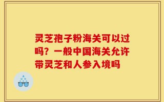 灵芝孢子粉海关可以过吗？一般中国海关允许带灵芝和人参入境吗