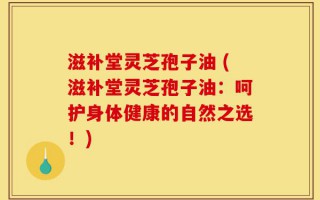 滋补堂灵芝孢子油 (滋补堂灵芝孢子油：呵护身体健康的自然之选！)