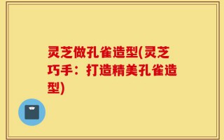 灵芝做孔雀造型(灵芝巧手：打造精美孔雀造型)