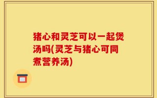 猪心和灵芝可以一起煲汤吗(灵芝与猪心可同煮营养汤)