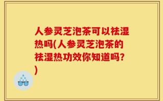 人参灵芝泡茶可以祛湿热吗(人参灵芝泡茶的祛湿热功效你知道吗？)
