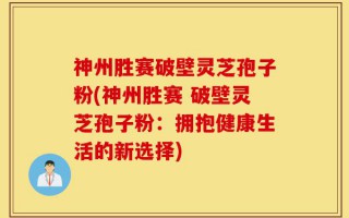 神州胜赛破壁灵芝孢子粉(神州胜赛 破壁灵芝孢子粉：拥抱健康生活的新选择)