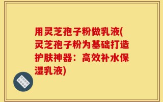 用灵芝孢子粉做乳液(灵芝孢子粉为基础打造护肤神器：高效补水保湿乳液)