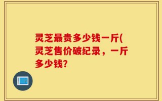 灵芝最贵多少钱一斤(灵芝售价破纪录，一斤多少钱？