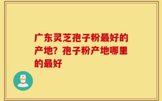 广东灵芝孢子粉最好的产地？孢子粉产地哪里的最好