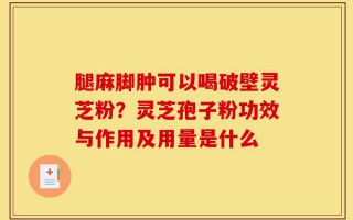 腿麻脚肿可以喝破壁灵芝粉？灵芝孢子粉功效与作用及用量是什么