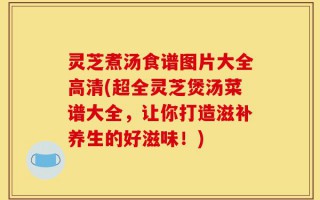 灵芝煮汤食谱图片大全高清(超全灵芝煲汤菜谱大全，让你打造滋补养生的好滋味！)