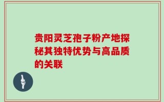 贵阳灵芝孢子粉产地探秘其独特优势与高品质的关联