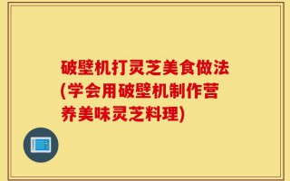 破壁机打灵芝美食做法(学会用破壁机制作营养美味灵芝料理)