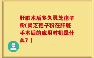 肝脏术后多久灵芝孢子粉(灵芝孢子粉在肝脏手术后的应用时机是什么？)
