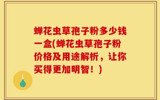 蝉花虫草孢子粉多少钱一盒(蝉花虫草孢子粉价格及用途解析，让你买得更加明智！)