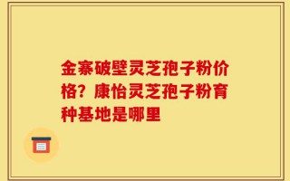 金寨破壁灵芝孢子粉价格？康怡灵芝孢子粉育种基地是哪里