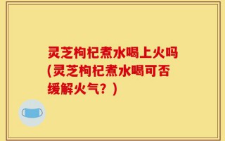 灵芝枸杞煮水喝上火吗(灵芝枸杞煮水喝可否缓解火气？)
