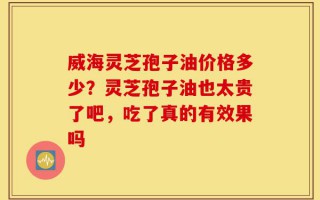 威海灵芝孢子油价格多少？灵芝孢子油也太贵了吧，吃了真的有效果吗