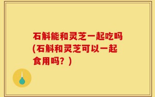 石斛能和灵芝一起吃吗(石斛和灵芝可以一起食用吗？)