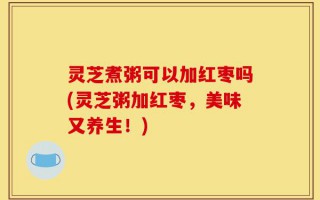 灵芝煮粥可以加红枣吗(灵芝粥加红枣，美味又养生！)