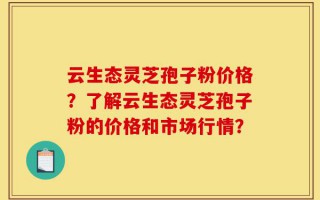 云生态灵芝孢子粉价格？了解云生态灵芝孢子粉的价格和市场行情？