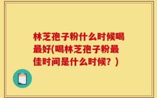 林芝孢子粉什么时候喝最好(喝林芝孢子粉最佳时间是什么时候？)