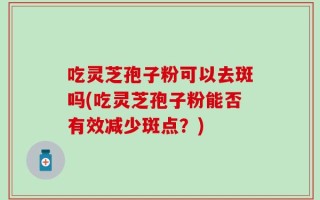 吃灵芝孢子粉可以去斑吗(吃灵芝孢子粉能否有效减少斑点？)