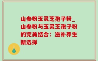 山参粉玉灵芝孢子粉_山参粉与玉灵芝孢子粉的完美结合：滋补养生新选择