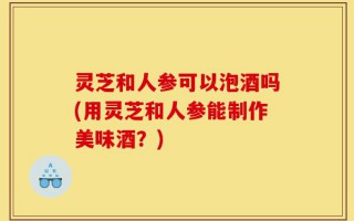 灵芝和人参可以泡酒吗(用灵芝和人参能制作美味酒？)