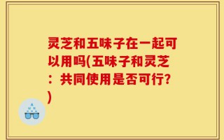 灵芝和五味子在一起可以用吗(五味子和灵芝：共同使用是否可行？)
