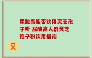 尿酸高能否饮用灵芝孢子粉 尿酸高人群灵芝孢子粉饮用指南