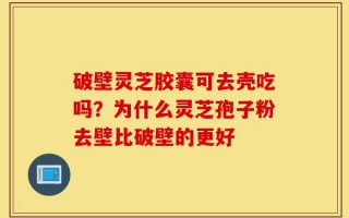 破壁灵芝胶囊可去壳吃吗？为什么灵芝孢子粉去壁比破壁的更好