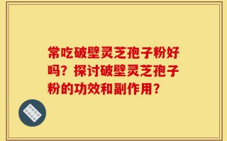 常吃破壁灵芝孢子粉好吗？探讨破壁灵芝孢子粉的功效和副作用？