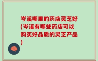 岑溪哪里的药店灵芝好(岑溪有哪些药店可以购买好品质的灵芝产品)